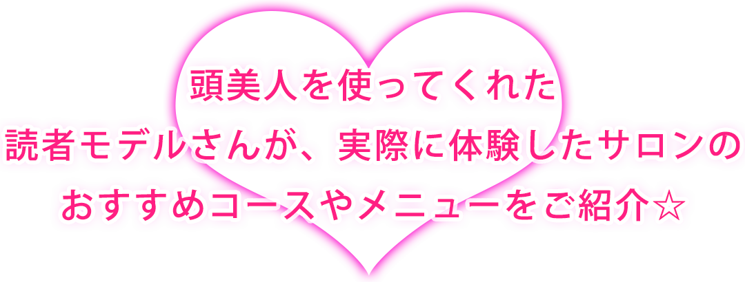 頭美人を使ってくれた読者モデルさんが、実際に体験したサロンのおすすめコースやメニューをご紹介☆