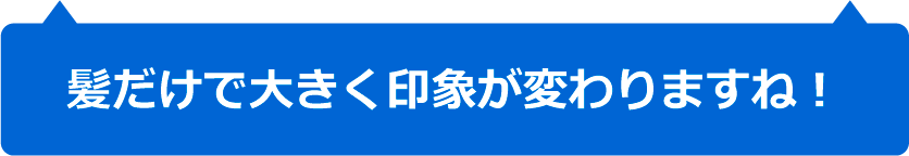 髪だけで大きく印象が変わりますね！