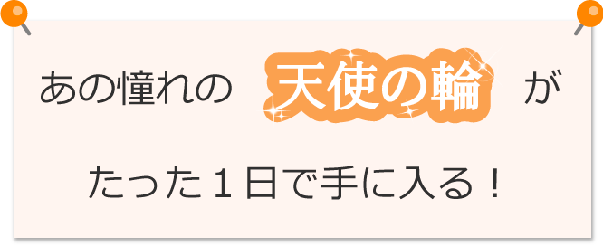 あの憧れの天使の輪がたった1日で手に入る!