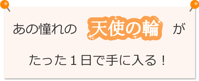 あの憧れの天使の輪がたった1日で手に入る！