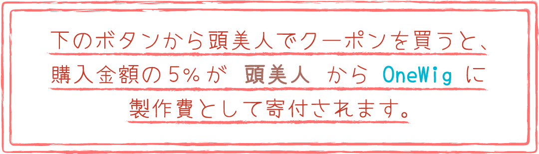 下のボタンから頭美人でクーポンを買うと、購入金額の5％が頭美人からOneWigに制作費として寄付されます。