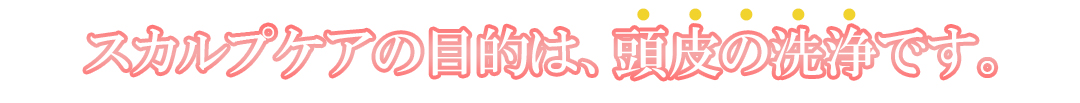 スカルプケアの目的は頭皮の洗浄です。